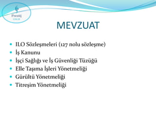 MEVZUAT
 ILO Sözleşmeleri (127 nolu sözleşme)
 İş Kanunu

 İşçi Sağlığı ve İş Güvenliği Tüzüğü
 Elle Taşıma İşleri Yönetmeliği
 Gürültü Yönetmeliği

 Titreşim Yönetmeliği

 