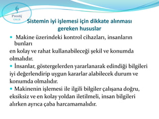 Sistemin iyi işlemesi için dikkate alınması
gereken hususlar
 Makine üzerindeki kontrol cihazları, insanların

bunları
en kolay ve rahat kullanabileceği şekil ve konumda
olmalıdır.
 İnsanlar, göstergelerden yararlanarak edindiği bilgileri
iyi değerlendirip uygun kararlar alabilecek durum ve
konumda olmalıdır.
 Makinenin işlemesi ile ilgili bilgiler çalışana doğru,
eksiksiz ve en kolay yoldan iletilmeli, insan bilgileri
alırken ayrıca çaba harcamamalıdır.

 
