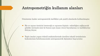 Antropometriğin kullanım alanları
Günümüze kadar antropometrik özellikler çok çeşitli alanlarda kullanılmıştır.
 Bir ev eşyası üreticisi üreteceği ev eşyasını kişinin rahatlığını sağlayacak
şekilde üretmek ister ki bunun için insan vücut boyutlarına ve özelliklerine
ihtiyaç duyar.
 Toplu imalat yapan tekstil endüstrilerinde üretilen tekstil ürünlerinin
bedenlerinin belirlenmesinde antropometrik ölçümlere başvurulur.
 