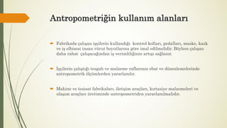Antropometriğin kullanım alanları
 Fabrikada çalışan işçilerin kullandığı kontrol kolları, pedalları, maske, kask
ve iş elbisesi insan vücut boyutlarına göre imal edilmelidir. Böylece çalışan
daha rahat çalışacağından iş verimliliğinin artışı sağlanır.
 İşçilerin çalıştığı tezgah ve malzeme raflarının ebat ve düzenlemelerinde
antropometrik ölçümlerden yararlanılır.
 Makine ve tesisat fabrikaları, iletişim araçları, kırtasiye malzemeleri ve
ulaşım araçları üretiminde antropometriden yararlanılmalıdır.
 