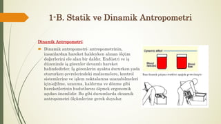 1-B. Statik ve Dinamik Antropometri
Dinamik Antropometri:
 Dinamik antropometri; antropometrinin,
insanlardan hareket haldeyken alınan ölçüm
değerlerini ele alan bir daldır. Endüstri ve iş
düzeninde iş görenler devamlı hareket
halindedirler. İş görenlerin ayakta dururken yada
otururken çevrelerindeki malzemelere, kontrol
sistemlerine ve işlem noktalarına uzanabilmeleri
için;eğilme, uzanma, kaldırma ve dönme gibi
hareketlerinin hudutlarını ölçmek ergonomik
açıdan önemlidir. Bu gibi durumlarda dinamik
antropometri ölçümlerine gerek duyulur.
 
