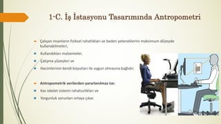 1-C. İş İstasyonu Tasarımında Antropometri
 Çalışan insanların fiziksel rahatlıkları ve beden yeteneklerini maksimum düzeyde
kullanabilmeleri,
Kullandıkları malzemeler,
Çalışma yüzeyleri ve
Hacimlerinin kendi boyutları ile uygun olmasına bağlıdır.
 Antropometrik verilerden yararlanılmaz ise:
Kas iskelet sistemi rahatsızlıkları ve
Yorgunluk sorunları ortaya çıkar.
 