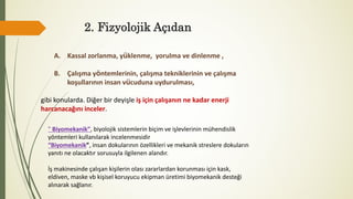 2. Fizyolojik Açıdan
A. Kassal zorlanma, yüklenme, yorulma ve dinlenme ,
B. Çalışma yöntemlerinin, çalışma tekniklerinin ve çalışma
koşullarının insan vücuduna uydurulması,
gibi konularda. Diğer bir deyişle iş için çalışanın ne kadar enerji
harcanacağını inceler.
" Biyomekanik”, biyolojik sistemlerin biçim ve işlevlerinin mühendislik
yöntemleri kullanılarak incelenmesidir
“Biyomekanik”, insan dokularının özellikleri ve mekanik streslere dokuların
yanıtı ne olacaktır sorusuyla ilgilenen alandır.
İş makinesinde çalışan kişilerin olası zararlardan korunması için kask,
eldiven, maske vb kişisel koruyucu ekipman üretimi biyomekanik desteği
alınarak sağlanır.
 