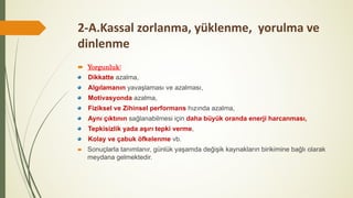 2-A.Kassal zorlanma, yüklenme, yorulma ve
dinlenme
 Yorgunluk:
Dikkatte azalma,
Algılamanın yavaşlaması ve azalması,
Motivasyonda azalma,
Fiziksel ve Zihinsel performans hızında azalma,
Aynı çıktının sağlanabilmesi için daha büyük oranda enerji harcanması,
Tepkisizlik yada aşırı tepki verme,
Kolay ve çabuk öfkelenme vb.
 Sonuçlarla tanımlanır, günlük yaşamda değişik kaynakların birikimine bağlı olarak
meydana gelmektedir.
 