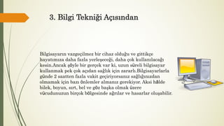 3. Bilgi Tekniği Açısından
Bilgisayarın vazgeçilmez bir cihaz olduğu ve gittikçe
hayatımıza daha fazla yerleşeceği, daha çok kullanılacağı
kesin.Ancak şöyle bir gerçek var ki, uzun süreli bilgisayar
kullanmak pek çok açıdan sağlık için zararlı.Bilgisayarlarla
günde 2 saatten fazla vakit geçiriyorsanız sağlığınızdan
olmamak için bazı önlemler almanız gerekiyor. Aksi hâlde
bilek, boyun, sırt, bel ve göz başka olmak üzere
vücudunuzun birçok bölgesinde ağrılar ve hasarlar oluşabilir.
 