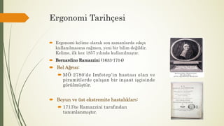Ergonomi Tarihçesi
 Ergonomi kelime olarak son zamanlarda sıkça
kullanılmasına rağmen, yeni bir bilim değildir.
Kelime, ilk kez 1857 yılında kullanılmıştır.
 Bernardino Ramazzini (1633-1714)
 Bel Ağrısı:
 MÖ 2780’de Imfotep’in hastası olan ve
piramitlerde çalışan bir inşaat işçisinde
görülmüştür.
 Boyun ve üst ekstremite hastalıkları:
 1713’te Ramazzini tarafından
tanımlanmıştır.
 