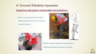 Ergonomi-201
ü Boyun veya sırttan 30 dereceden fazla
eğilerek günde 2 saatten fazla çalışılması
uygunsuz duruştur.
üGünde 2 saatten fazla diz üstü çökerek ve
çömelerek çalışmak uygunsuz duruştur.
6- Çevresel Faktörler Açısından:
 