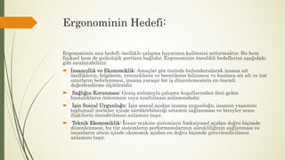 Ergonominin Hedefi:
Ergonominin ana hedefi; özellikle çalışma hayatının kalitesini arttırmaktır. Bu hem
fiziksel hem de psikolojik şartlara bağlıdır. Ergonominin öncelikli hedeflerini aşağıdaki
gibi sıralayabiliriz;
 İnsancıllık ve Ekonomiklik: Amaçlar göz önünde bulundurularak insana ait
özelliklerin, bilgilerin, yeteneklerin ve becerilerin bilinmesi ve bunlara ait alt ve üst
sınırların belirlenmesi, insana yaraşır bir iş düzenlemesinin en önemli
değerlendirme ölçütleridir.
 Sağlığın Korunması: Geniş anlamıyla çalışma koşullarından ileri gelen
hastalıkların önlenmesi veya azaltılması anlamındadır.
 İşin Sosyal Uygunluğu: İşin sosyal açıdan insana uygunluğu, insanın yaşamını
toplumsal normlar içinde sürdürebileceği ortamın sağlanması ve bireyler arası
ilişkilerin özendirilmesi anlamını taşır.
 Teknik Ekonomiklik: İnsan-makine sisteminin fonksiyonel açıdan doğru biçimde
düzenlenmesi, bu tür sistemlerin performanslarının sürekliliğinin sağlanması ve
insanların sitem içinde ekonomik açıdan en doğru biçimde görevlendirilmesi
anlamını taşır.
 