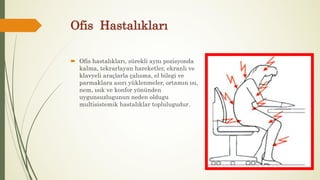 Ofis Hastalıkları
 Ofis hastalıkları, sürekli aynı pozisyonda
kalma, tekrarlayan hareketler, ekranlı ve
klavyeli araçlarla çalısma, el bilegi ve
parmaklara asırı yüklenmeler, ortamın ısı,
nem, ısık ve konfor yönünden
uygunsuzlugunun neden oldugu
multisistemik hastalıklar toplulugudur.
 