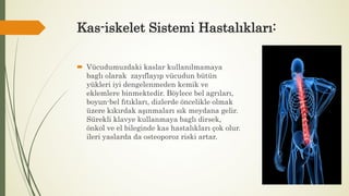 Kas-iskelet Sistemi Hastalıkları:
 Vücudumuzdaki kaslar kullanılmamaya
baglı olarak zayıflayıp vücudun bütün
yükleri iyi dengelenmeden kemik ve
eklemlere binmektedir. Böylece bel agrıları,
boyun-bel fıtıkları, dizlerde öncelikle olmak
üzere kıkırdak aşınmaları sık meydana gelir.
Sürekli klavye kullanmaya baglı dirsek,
önkol ve el bileginde kas hastalıkları çok olur.
ileri yaslarda da osteoporoz riski artar.
 