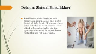 Dolasım Sistemi Hastalıkları:
 Sürekli stres, hipertansiyon ve kalp
damar hastalıklarında(kalp krizi gibi)en
önemli faktörlerdendir. Ek olarak azalmıs
beden aktivitesi ve asırı beslenme sonucu
yüksek kolesterol seviyeleri gibi kan
biyokimyası bozukları da kalp ve damar
hastalıklarında risk faktörleridir.
 