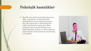 Psikolojik hastalıklar:
 Sürekli stres hali insanlarda depresyon,
öfke, mutsuzluk, uyumsuzluk gibi
problemlerin ortaya çıkmasına neden
olur. Bu toplumsal ve ikili iliskilerde
ciddi sürtüsmelere sebep olur. Büro
çalısması ayrıca gözden baslayarak,
mide-bagırsak, mesane ve idrar yollarına
kadar birçok vücut kısmında rahatsızlıga
yol açabilir.
 