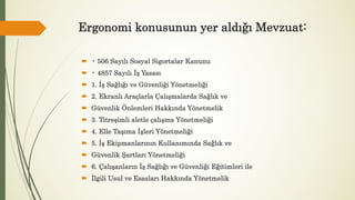 Ergonomi konusunun yer aldığı Mevzuat:
 • 506 Sayılı Sosyal Sigortalar Kanunu
 • 4857 Sayılı İş Yasası
 1. İş Sağlığı ve Güvenliği Yönetmeliği
 2. Ekranlı Araçlarla Çalışmalarda Sağlık ve
 Güvenlik Önlemleri Hakkında Yönetmelik
 3. Titreşimli aletle çalışma Yönetmeliği
 4. Elle Taşıma İşleri Yönetmeliği
 5. İş Ekipmanlarının Kullanımında Sağlık ve
 Güvenlik Şartları Yönetmeliği
 6. Çalışanların İş Sağlığı ve Güvenliği Eğitimleri ile
 İlgili Usul ve Esasları Hakkında Yönetmelik
 