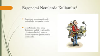 Ergonomi Nerelerde Kullanılır?
 Ergonomi insanların içinde
bulunduğu her yerde vardır.
 İş sistemleri, ofis, spor,
dinlenme, sağlık ve güvenlik
iyi tasarımlandığı zaman
bütün ergonomi prensiplerini
içermelidir
 