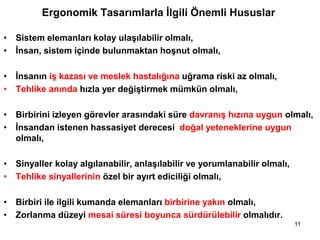 Ergonomik Tasarımlarla İlgili Önemli Hususlar
• Sistem elemanları kolay ulaşılabilir olmalı,
• İnsan, sistem içinde bulunmaktan hoşnut olmalı,
• İnsanın iş kazası ve meslek hastalığına uğrama riski az olmalı,
• Tehlike anında hızla yer değiştirmek mümkün olmalı,
• Birbirini izleyen görevler arasındaki süre davranış hızına uygun olmalı,
• İnsandan istenen hassasiyet derecesi doğal yeteneklerine uygun
olmalı,
• Sinyaller kolay algılanabilir, anlaşılabilir ve yorumlanabilir olmalı,
• Tehlike sinyallerinin özel bir ayırt ediciliği olmalı,
• Birbiri ile ilgili kumanda elemanları birbirine yakın olmalı,
• Zorlanma düzeyi mesai süresi boyunca sürdürülebilir olmalıdır.
11
 