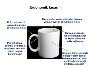 Ergonomik tasarım
Kulp, yetişkin bir
insan eline uygun
büyüklükte olmalı
Bardak ağız çapı yetişkin bir insanın
yüzüne uyacak büyüklükte olmalı
Bardağın kalınlığı,
içme eyleminin rahat
ve keyifli olmasına
katkı sağlamalı
Bardağın, içindeki sıvıyla
birlikte toplam ağırlığı
kullanıcının uzun süre
rahatlıkla tutabileceği
miktarda olmalıdır.
Parmak eklem
çıkıntısı ile bardak
dış yüzeyi arasında
yeterli boşluk
bulunmalıdır
12
 