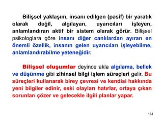 Bilişsel yaklaşım, insanı edilgen (pasif) bir yaratık
olarak değil, algılayan, uyarıcıları işleyen,
anlamlandıran aktif bir sistem olarak görür. Bilişsel
psikologlara göre insanı diğer canlılardan ayıran en
önemli özellik, insanın gelen uyarıcıları işleyebilme,
anlamlandırabilme yeteneğidir.
Bilişsel oluşumlar deyince akla algılama, bellek
ve düşünme gibi zihinsel bilgi işlem süreçleri gelir. Bu
süreçleri kullanarak birey çevresi ve kendisi hakkında
yeni bilgiler edinir, eski olayları hatırlar, ortaya çıkan
sorunları çözer ve gelecekle ilgili planlar yapar.
134
 