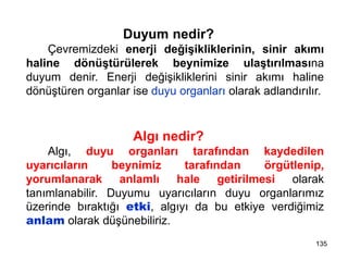 Duyum nedir?
Çevremizdeki enerji değişikliklerinin, sinir akımı
haline dönüştürülerek beynimize ulaştırılmasına
duyum denir. Enerji değişikliklerini sinir akımı haline
dönüştüren organlar ise duyu organları olarak adlandırılır.
Algı nedir?
Algı, duyu organları tarafından kaydedilen
uyarıcıların beynimiz tarafından örgütlenip,
yorumlanarak anlamlı hale getirilmesi olarak
tanımlanabilir. Duyumu uyarıcıların duyu organlarımız
üzerinde bıraktığı etki, algıyı da bu etkiye verdiğimiz
anlam olarak düşünebiliriz.
135
 