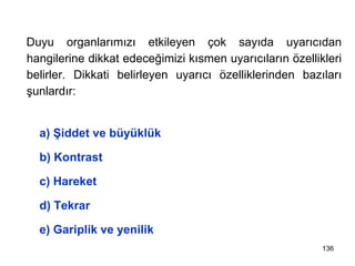 Dikkati Belirleyen Uyarıcı Yapısına İlişkin Etkenler
Duyu organlarımızı etkileyen çok sayıda uyarıcıdan
hangilerine dikkat edeceğimizi kısmen uyarıcıların özellikleri
belirler. Dikkati belirleyen uyarıcı özelliklerinden bazıları
şunlardır:
a) Şiddet ve büyüklük
b) Kontrast
c) Hareket
d) Tekrar
e) Gariplik ve yenilik
136
 