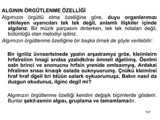 ALGININ ÖRGÜTLENME ÖZELLİĞİ
Algımızın örgütlü olma özelliğine göre, duyu organlarımızı
etkileyen uyarıcıları tek tek değil, anlamlı ilişkiler içinde
algılarız. Bir müzik parçasını dinlerken, tek tek notaları değil,
bütünlüğü olan melodiyi işitiriz.
Algımızın örgütlenme özelliğine bir başka örnek de şöyle verilebilir:
Bir ignliiz üvnsertsinede ypalın arşaıtramya gröe, kleimleirn
hrfalreiinn hnagi srıdaa yzalıdkılraı ömneli dğeliimş. Öenlmi
oaln brinci ve snonucnu hrfain yrenide omlsaımyış. Ardakai
hfraliren srısaı krıaışk oslada ouknyuorumş. Çnükü kleimlrei
hraf hraf dğeil bri btüün oalark oykuorumuşz. Bakın nasıl da
duzgun okudunuz, ilginc degil mi?
Algımızın örgütlenme özelliği kendini değişik biçimlerde gösterir.
Bunlar şekil-zemin algısı, gruplama ve tamamlamadır.
137
 