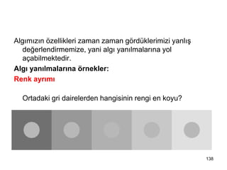 Algımızın özellikleri zaman zaman gördüklerimizi yanlış
değerlendirmemize, yani algı yanılmalarına yol
açabilmektedir.
Algı yanılmalarına örnekler:
Renk ayrımı
Ortadaki gri dairelerden hangisinin rengi en koyu?
ALGI YANILMALARI
138
 
