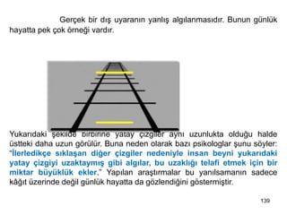 139
İllüzyon: Gerçek bir dış uyaranın yanlış algılanmasıdır. Bunun günlük
hayatta pek çok örneği vardır.
Yukarıdaki şekilde birbirine yatay çizgiler aynı uzunlukta olduğu halde
üstteki daha uzun görülür. Buna neden olarak bazı psikologlar şunu söyler:
“İlerledikçe sıklaşan diğer çizgiler nedeniyle insan beyni yukarıdaki
yatay çizgiyi uzaktaymış gibi algılar, bu uzaklığı telafi etmek için bir
miktar büyüklük ekler.” Yapılan araştırmalar bu yanılsamanın sadece
kâğıt üzerinde değil günlük hayatta da gözlendiğini göstermiştir.
 