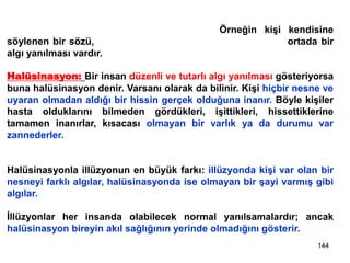 144
Algı yanılmaları yalnızca fiziksel nesne ve olayları kapsamaz; sosyal
durumları, insan davranışlarını da içerir. Örneğin kişi kendisine
söylenen bir sözü, söyleyenin niyetinden farklı yorumlarsa ortada bir
algı yanılması vardır.
Halüsinasyon: Bir insan düzenli ve tutarlı algı yanılması gösteriyorsa
buna halüsinasyon denir. Varsanı olarak da bilinir. Kişi hiçbir nesne ve
uyaran olmadan aldığı bir hissin gerçek olduğuna inanır. Böyle kişiler
hasta olduklarını bilmeden gördükleri, işittikleri, hissettiklerine
tamamen inanırlar, kısacası olmayan bir varlık ya da durumu var
zannederler.
Halüsinasyonla illüzyonun en büyük farkı: illüzyonda kişi var olan bir
nesneyi farklı algılar, halüsinasyonda ise olmayan bir şayi varmış gibi
algılar.
İllüzyonlar her insanda olabilecek normal yanılsamalardır; ancak
halüsinasyon bireyin akıl sağlığının yerinde olmadığını gösterir.
 