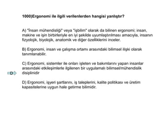1000)Ergonomi ile ilgili verilenlerden hangisi yanlıştır?
A) "İnsan mühendisliği" veya "işbilim" olarak da bilinen ergonomi; insan,
makine ve işin birbirleriyle en iyi şekilde uyumlaştırılması amacıyla, insanın
fizyolojik, biyolojik, anatomik ve diğer özelliklerini inceler.
B) Ergonomi, insan ve çalışma ortamı arasındaki bilimsel ilişki olarak
tanımlanabilir.
C) Ergonomi, sistemler ile onları işleten ve bakımlarını yapan insanlar
arasındaki etkileşimlerle ilgilenen bir uygulamalı bilimsel/mühendislik
disiplinidir
D) Ergonomi, işyeri şartlarını, iş taleplerini, kalite politikası ve üretim
kapasitelerine uygun hale getirme bilimidir.
D
 