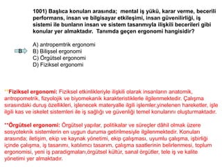 1001) Başlıca konuları arasında; mental iş yükü, karar verme, becerili
performans, insan ve bilgisayar etkileşimi, insan güvenilirliği, iş
sistemi ile bunların insan ve sistem tasarımıyla ilişkili becerileri gibi
konular yer almaktadır. Tanımda geçen ergonomi hangisidir?
A) antropemtrik ergonomi
B) Bilişsel ergonomi
C) Örgütsel ergonomi
D) Fiziksel ergonomi
B
**Fiziksel ergonomi: Fiziksel etkinlikleriyle ilişkili olarak insanların anatomik,
antropometrik, fizyolojik ve biyomekanik karakteristiklerle ilgilenmektedir. Çalışma
sırasındaki duruş özellikleri, işlenecek materyalle ilgili işlemler,yinelenen hareketler, işle
ilgili kas ve iskelet sistemleri ile iş sağlığı ve güvenliği temel konularını oluşturmaktadır.
**Örgütsel ergonomi: Örgütsel yapılar, politikalar ve süreçler dâhil olmak üzere
sosyoteknik sistemlerin en uygun duruma getirilmesiyle ilgilenmektedir. Konuları
arasında; iletişim, ekip ve kaynak yönetimi, ekip çalışması, uyumlu çalışma, işbirliği
içinde çalışma, iş tasarımı, katılımcı tasarım, çalışma saatlerinin belirlenmesi, toplum
ergonomisi, yeni iş paradigmaları,örgütsel kültür, sanal örgütler, tele iş ve kalite
yönetimi yer almaktadır.
 