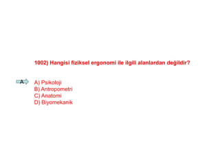 1002) Hangisi fiziksel ergonomi ile ilgili alanlardan değildir?
A) Psikoloji
B) Antropometri
C) Anatomi
D) Biyomekanik
A
 