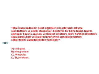 1003) İnsan bedeninin belirli özelliklerini inceleyerek çalışma
standartlarını ve çeşitli standartları belirleyen bir bilim dalıdır. Kişinin
ağırlığını, boyunu, gücünü ve hareket sınırlarını belirli hareket noktalarını
esas alarak ölçer ve kişilerin birbirleriyle karşılaştırılmalarını
sağlar.tanımı aşağıdakilerden hangisidir?
A) Andragoji
B) Antropometri
C) Antropoloji
D) Biyomekanik
B
 