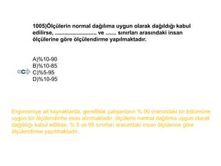 1005)Ölçülerin normal dağılıma uygun olarak dağıldığı kabul
edilirse, ........................... ve ....... sınırları arasındaki insan
ölçülerine göre ölçülendirme yapılmaktadır.
A)%10-90
B)%10-85
C)%5-95
D)%10-95
C
Ergonomiye ait kaynaklarda, genellikle çalışanların % 90 oranındaki bir bölümüne
uygun bir ölçülendirme esas alınmaktadır. ölçülerin normal dağılıma uygun olarak
dağıldığı kabul edilirse, % 5 ve 95 sınırları arasındaki insan ölçülerine göre
ölçülendirme yapılmaktadır.
 