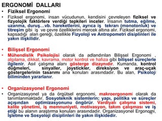 ERGONOMİ DALLARI
• Fiziksel Ergonomi
• Fiziksel ergonomi, insan vücudunun, kendisini çevreleyen fiziksel ve
fizyolojik faktörlere verdiği tepkileri inceler. İnsanın tutma, eğilme,
uzanma, duruş…vb. hareketlerini, ayrıca iş tekrarı (monotonluk) ve
titreşim gibi iş ve çevre özelliklerini mercek altına alır. Fiziksel ergonomi,
kapsadığı alan gereği, özellikle Fizyoloji ve Antropometri disiplinleri ile
yakın ilişkilidir.
• Bilişsel Ergonomi
• Mühendislik Psikolojisi olarak da adlandırılan Bilişsel Ergonomi ,
algılama, dikkat, kavrama, motor kontrol ve hafıza gibi bilişsel süreçlerle
ilgilenir. Asıl çalışma alanı gösterge dizaynıdır. Kumanda, kontrol
düğmeleri, sinyaller, joystickler, direksiyon ve araç-uçak
göstergelerinin tasarımı ana konuları arasındadır. Bu alan, Psikoloji
biliminden yararlanır.
• Organizasyonel Ergonomi
• Organizasyonel ya da örgütsel ergonomi, makroergonomi olarak da
tanımlanmaktadır. Sosyoteknik sistemlerin; yapı, politika ve süreçler
açışından optimizasyonunu öngörür. Vardiyalı çalışma sistemi,
kalite yönetimi, iş memnuniyeti, motivasyon, takım çalışması ve iş
etiği bu alanın araştırma konuları arasındadır. Organizasyonel Ergonomi,
İşletme ve Sosyoloji disiplinleri ile yakın ilişkidedir.
16
 