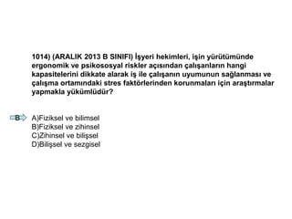 1014) (ARALIK 2013 B SINIFI) İşyeri hekimleri, işin yürütümünde
ergonomik ve psikososyal riskler açısından çalışanların hangi
kapasitelerini dikkate alarak iş ile çalışanın uyumunun sağlanması ve
çalışma ortamındaki stres faktörlerinden korunmaları için araştırmalar
yapmakla yükümlüdür?
A)Fiziksel ve bilimsel
B)Fiziksel ve zihinsel
C)Zihinsel ve bilişsel
D)Bilişsel ve sezgisel
B
 