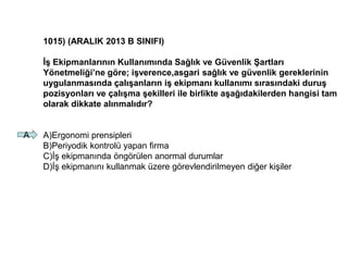 1015) (ARALIK 2013 B SINIFI)
İş Ekipmanlarının Kullanımında Sağlık ve Güvenlik Şartları
Yönetmeliği’ne göre; işverence,asgari sağlık ve güvenlik gereklerinin
uygulanmasında çalışanların iş ekipmanı kullanımı sırasındaki duruş
pozisyonları ve çalışma şekilleri ile birlikte aşağıdakilerden hangisi tam
olarak dikkate alınmalıdır?
A)Ergonomi prensipleri
B)Periyodik kontrolü yapan firma
C)İş ekipmanında öngörülen anormal durumlar
D)İş ekipmanını kullanmak üzere görevlendirilmeyen diğer kişiler
A
 