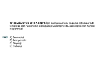 1016) (AĞUSTOS 2013 A SINIFI) İşin insana uyumunu sağlama çalışmalarında
temel öge olan “Ergonomik ÇalışmaYeri Düzenleme”de, aşağıdakilerden hangisi
incelenmez?
A) Entomoloji
B) Antropometri
C) Fizyoloji
D) Psikoloji
A
 