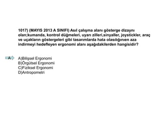 1017) (MAYIS 2013 A SINIFI) Asıl çalışma alanı gösterge dizaynı
olan;kumanda, kontrol düğmeleri, uyarı zilleri,sinyaller, joystickler, araç
ve uçakların göstergeleri gibi tasarımlarda hata olasılığınıen aza
indirmeyi hedefleyen ergonomi alanı aşağıdakilerden hangisidir?
A)Bilişsel Ergonomi
B)Örgütsel Ergonomi
C)Fiziksel Ergonomi
D)Antropometri
A
 