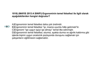 1018) (MAYIS 2013 A SINIFI) Ergonominin temel felsefesi ile ilgili olarak
aşağıdakilerden hangisi doğrudur?
A)Ergonominin temel felsefesi daha çok üretimdir.
B)Ergonominin temel felsefesi “işi, insana uyumlu hâle getirmek”tir.
C)Ergonomi “işe uygun işçiyi işe almayı” temel ilke edinmiştir.
D)Ergonominin temel felsefesi; oturma, ayakta durma ve ağırlık kaldırma gibi
işlerde kişinin uygun anatomik pozisyonda duruşunu sağlamak için
çalışanların eğitilmesini sağlamaktır.
B
 