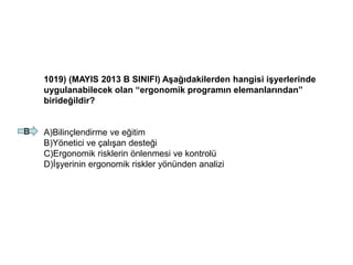 1019) (MAYIS 2013 B SINIFI) Aşağıdakilerden hangisi işyerlerinde
uygulanabilecek olan “ergonomik programın elemanlarından”
birideğildir?
A)Bilinçlendirme ve eğitim
B)Yönetici ve çalışan desteği
C)Ergonomik risklerin önlenmesi ve kontrolü
D)İşyerinin ergonomik riskler yönünden analizi
B
 