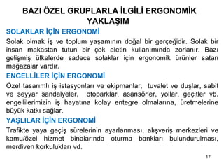 BAZI ÖZEL GRUPLARLA İLGİLİ ERGONOMİK
YAKLAŞIM
• SOLAKLAR İÇİN ERGONOMİ
• Solak olmak iş ve toplum yaşamının doğal bir gerçeğidir. Solak bir
insan makastan tutun bir çok aletin kullanımında zorlanır. Bazı
gelişmiş ülkelerde sadece solaklar için ergonomik ürünler satan
mağazalar vardır.
• ENGELLİLER İÇİN ERGONOMİ
• Özel tasarımlı iş istasyonları ve ekipmanlar, tuvalet ve duşlar, sabit
ve seyyar sandalyeler, otoparklar, asansörler, yollar, geçitler vb.
engellilerimizin iş hayatına kolay entegre olmalarına, üretmelerine
büyük katkı sağlar.
• YAŞLILAR İÇİN ERGONOMİ
• Trafikte yaya geçiş sürelerinin ayarlanması, alışveriş merkezleri ve
kamu/özel hizmet binalarında oturma bankları bulundurulması,
merdiven korkulukları vd.
17
 