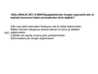 1022) (ARALIK 2011 A SINIFI)Aşağıdakilerden hangisi ergonomik alet ve
teçhizat tasarımına ilişkin prensiplerden birisi değildir?
A)İki veya daha fazla aletin fonksiyonu tek bir alette toplanmalıdır.
B)Eller mümkün olduğunca serbest kalmalı ve tutma işi aletlerle
sağlanmalıdır.
C)Aletler işin yapılış sırasına göre yerleştirilmelidir.
D)Parmaklara yük dengeli dağıtılmalıdır
C
 