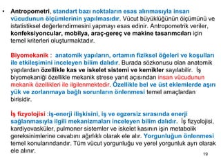 • Antropometri, standart bazı noktaların esas alınmasıyla insan
vücudunun ölçümlerinin yapılmasıdır. Vücut büyüklüğünün ölçümünü ve
istatistiksel değerlendirmesini yapmayı esas edinir. Antropometrik veriler,
konfeksiyoncular, mobilya, araç-gereç ve makine tasarımcıları için
temel kriterleri oluşturmaktadır.
Biyomekanik : anatomik yapıların, ortamın fiziksel öğeleri ve koşulları
ile etkileşimini inceleyen bilim dalıdır. Burada sözkonusu olan anatomik
yapılardan özellikle kas ve iskelet sistemi ve kemikler sayılabilir. İş
biyomekaniği özellikle mekanik strese yanıt açısından insan vücudunun
mekanik özellikleri ile ilgilenmektedir. Özellikle bel ve üst eklemlerde aşırı
yük ve zorlanmaya bağlı sorunların önlenmesi temel amaçlardan
birisidir.
İş fizyolojisi :iş-enerji ilişkisini, iş ve egzersiz sırasında enerji
sağlanmasıyla ilgili mekanizmaları inceleyen bilim dalıdır. İş fizyolojisi,
kardiyovasküler, pulmoner sistemler ve iskelet kasının işin metabolik
gereksinimlerine cevabını ağırlıklı olarak ele alır. Yorgunluğun önlenmesi
temel konularındandır. Tüm vücut yorgunluğu ve yerel yorgunluk ayrı olarak
ele alınır. 19
 