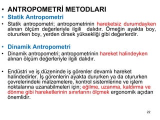 • ANTROPOMETRİ METODLARI
• Statik Antropometri
• Statik antropometri; antropometrinin hareketsiz durumdayken
alınan ölçüm değerleriyle ilgili dalıdır. Örneğin ayakta boy,
otururken boy, yerden dirsek yüksekliği gibi değerlerdir.
• Dinamik Antropometri
• Dinamik antropometri; antropometrinin hareket halindeyken
alınan ölçüm değerleriyle ilgili dalıdır.
• Endüstri ve iş düzeninde iş görenler devamlı hareket
halindedirler. İş görenlerin ayakta dururken ya da otururken
çevrelerindeki malzemelere, kontrol sistemlerine ve işlem
noktalarına uzanabilmeleri için; eğilme, uzanma, kaldırma ve
dönme gibi hareketlerinin sınırlarını ölçmek ergonomik açıdan
önemlidir.
22
 