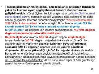 • Uç Değerler İçin Tasarım
• Tasarım çalışmalarının en önemli amacı kullanıcı kitlesinin tamamına
yakın bir kısmına uyum sağlayabilecek tasarım standartlarının
geliştirilmesidir. Vücut ölçüleri ile ilgili araştırmalarda bu ölçülerin normal
olarak dağıldıkları ya normallik testleri yapılarak ispat edilmiş ya da daha
önceki çalışmalar referans alınarak varsayılmıştır. Yine bu çalışmalarda
%90 'lık bir kullanıcı kitlesi hedef alınmıştır. Bu anlamda, alttaki %5 'lik
kısımla üstteki %5 'lik kısımlar standart kapsamın dışında
tutulmuşlardır. Uç değerler için tasarım çalışmalarında, %5-%95 dağılım
değerleri arasında yer alan kitle hedef alınır.
• Hacimle ilgili tasarımlarda %95 'lik dağılım değeri, erişimle ilgili
tasarımlarda ise %5 'lik dağılım değerleri dikkate alınır. Örneğin bir
asansör tasarımı yapılırken asansör kabininin boyutlandırılması
sırasında %95 lik değerler, asansör içindeki kontrol panelinin
döşemeden itibaren yüksekliği için %5 lik değerler dikkate alınmalıdır.
Buradaki temel düşünce, uzun boyluların sığabileceği bir kabine kısa
boylular zaten sığabilecektir. Kısa boyluların erişebildikleri kontrol paneline
de uzun boylular erişebilecektir. Alt ve üstte kalan diğer % 5 lik gruplar için
gerekli ihtiyaçlar özel yapımlar yolu ile giderilir.
27
 