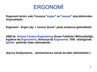3
ERGONOMİ
Ergonomi terimi, eski Yunanca "ergon" ve "nomos" sözcüklerinden
oluşmaktadır.
Ergonomi - Ergon (iş) + nomos (kural / yasa) anlamına gelmektedir.
ABD’de Human Factors Engineering (İnsan Faktörleri Mühendisliği),
İngiltere’de Ergonomics, Almanya’da Ergonomie, TDK sözlüğünde
İşbilim şeklinde ifade edilmektedir.
(Ayrıca biodynamics, , biomechanics olarak da tabir edilmektedir.)
 