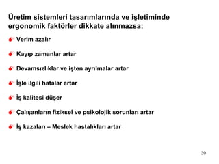39
Üretim sistemleri tasarımlarında ve işletiminde
ergonomik faktörler dikkate alınmazsa;
 Verim azalır
 Kayıp zamanlar artar
 Devamsızlıklar ve işten ayrılmalar artar
 İşle ilgili hatalar artar
 İş kalitesi düşer
 Çalışanların fiziksel ve psikolojik sorunları artar
 İş kazaları – Meslek hastalıkları artar
 