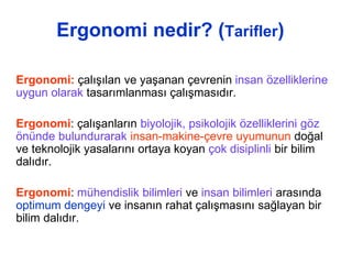 Ergonomi nedir? (Tarifler)
Ergonomi: çalışılan ve yaşanan çevrenin insan özelliklerine
uygun olarak tasarımlanması çalışmasıdır.
Ergonomi: çalışanların biyolojik, psikolojik özelliklerini göz
önünde bulundurarak insan-makine-çevre uyumunun doğal
ve teknolojik yasalarını ortaya koyan çok disiplinli bir bilim
dalıdır.
Ergonomi: mühendislik bilimleri ve insan bilimleri arasında
optimum dengeyi ve insanın rahat çalışmasını sağlayan bir
bilim dalıdır.
 