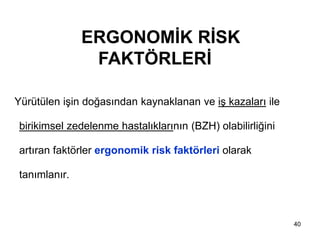 40
Yürütülen işin doğasından kaynaklanan ve iş kazaları ile
birikimsel zedelenme hastalıklarının (BZH) olabilirliğini
artıran faktörler ergonomik risk faktörleri olarak
tanımlanır.
ERGONOMİK RİSK
FAKTÖRLERİ
 