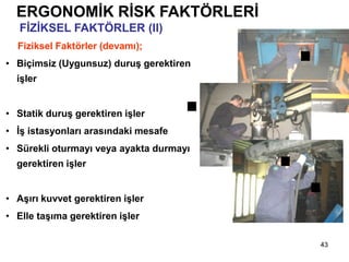 43
Fiziksel Faktörler (devamı);
• Biçimsiz (Uygunsuz) duruş gerektiren
işler
• Statik duruş gerektiren işler
• İş istasyonları arasındaki mesafe
• Sürekli oturmayı veya ayakta durmayı
gerektiren işler
• Aşırı kuvvet gerektiren işler
• Elle taşıma gerektiren işler
ERGONOMİK RİSK FAKTÖRLERİ
FİZİKSEL FAKTÖRLER (II)
 