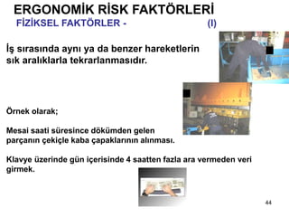 44
ERGONOMİK RİSK FAKTÖRLERİ
FİZİKSEL FAKTÖRLER - Tekrarlayan İşler (I)
İş sırasında aynı ya da benzer hareketlerin
sık aralıklarla tekrarlanmasıdır.
Örnek olarak;
Mesai saati süresince dökümden gelen
parçanın çekiçle kaba çapaklarının alınması.
Klavye üzerinde gün içerisinde 4 saatten fazla ara vermeden veri
girmek.
 